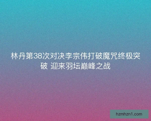 林丹第38次对决李宗伟打破魔咒终极突破 迎来羽坛巅峰之战