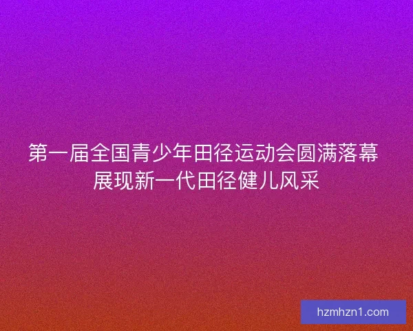 第一届全国青少年田径运动会圆满落幕 展现新一代田径健儿风采